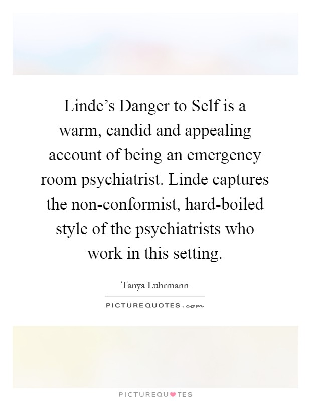 Linde's Danger to Self is a warm, candid and appealing account of being an emergency room psychiatrist. Linde captures the non-conformist, hard-boiled style of the psychiatrists who work in this setting Picture Quote #1