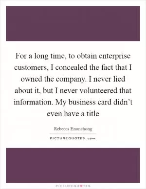 For a long time, to obtain enterprise customers, I concealed the fact that I owned the company. I never lied about it, but I never volunteered that information. My business card didn’t even have a title Picture Quote #1