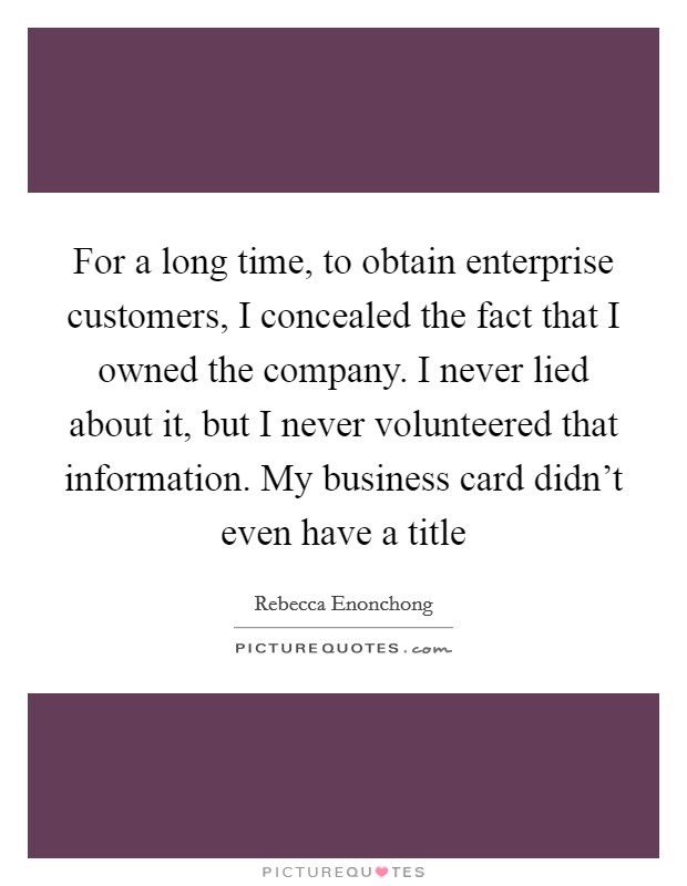 For a long time, to obtain enterprise customers, I concealed the fact that I owned the company. I never lied about it, but I never volunteered that information. My business card didn't even have a title Picture Quote #1