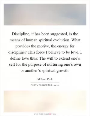Discipline, it has been suggested, is the means of human spiritual evolution. What provides the motive, the energy for discipline? This force I believe to be love. I define love thus: The will to extend one’s self for the purpose of nurturing one’s own or another’s spiritual growth Picture Quote #1