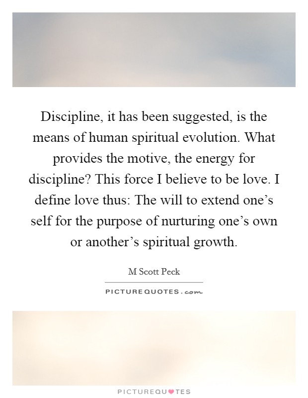 Discipline, it has been suggested, is the means of human spiritual evolution. What provides the motive, the energy for discipline? This force I believe to be love. I define love thus: The will to extend one's self for the purpose of nurturing one's own or another's spiritual growth Picture Quote #1