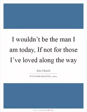 I wouldn’t be the man I am today, If not for those I’ve loved along the way Picture Quote #1