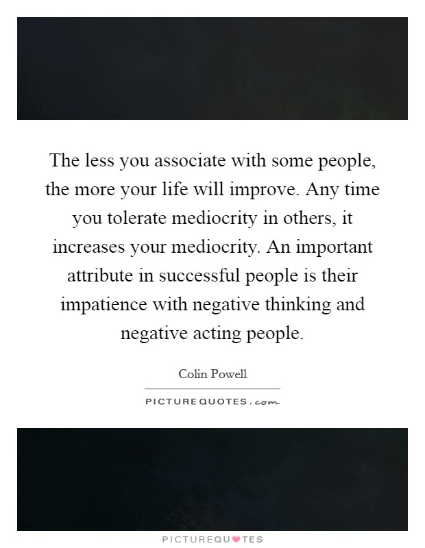 The less you associate with some people, the more your life will improve. Any time you tolerate mediocrity in others, it increases your mediocrity. An important attribute in successful people is their impatience with negative thinking and negative acting people Picture Quote #1