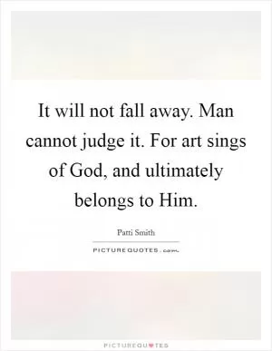 It will not fall away. Man cannot judge it. For art sings of God, and ultimately belongs to Him Picture Quote #1
