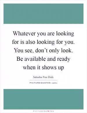 Whatever you are looking for is also looking for you. You see, don’t only look. Be available and ready when it shows up Picture Quote #1