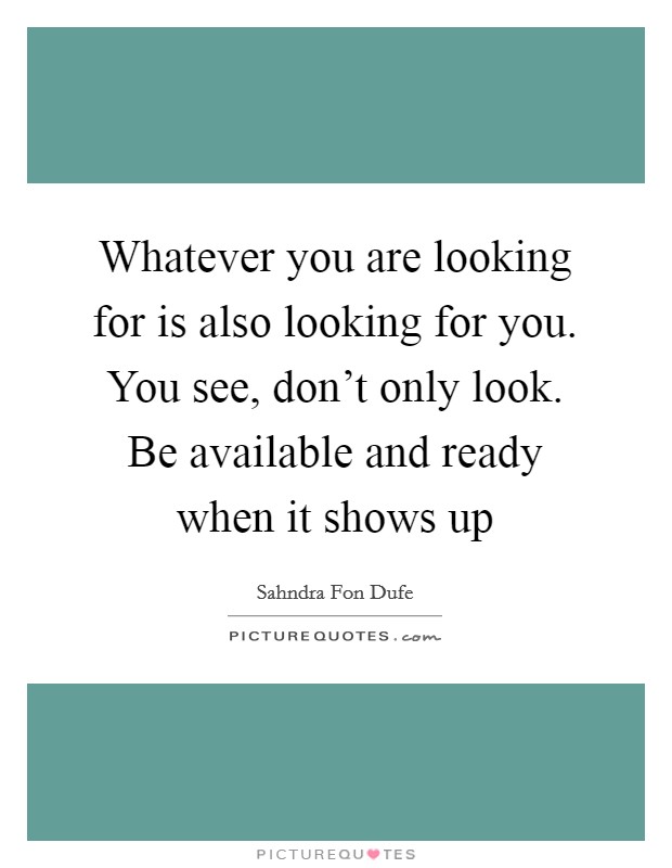 Whatever you are looking for is also looking for you. You see, don't only look. Be available and ready when it shows up Picture Quote #1