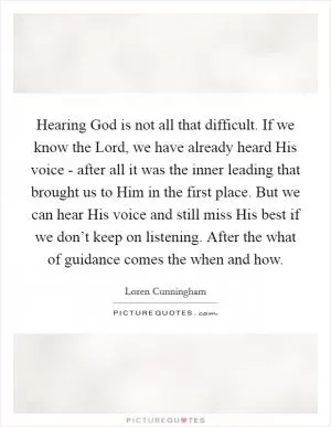 Hearing God is not all that difficult. If we know the Lord, we have already heard His voice - after all it was the inner leading that brought us to Him in the first place. But we can hear His voice and still miss His best if we don’t keep on listening. After the what of guidance comes the when and how Picture Quote #1