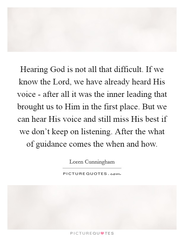 Hearing God is not all that difficult. If we know the Lord, we have already heard His voice - after all it was the inner leading that brought us to Him in the first place. But we can hear His voice and still miss His best if we don't keep on listening. After the what of guidance comes the when and how Picture Quote #1