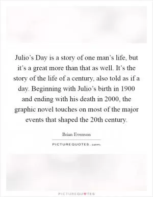 Julio’s Day is a story of one man’s life, but it’s a great more than that as well. It’s the story of the life of a century, also told as if a day. Beginning with Julio’s birth in 1900 and ending with his death in 2000, the graphic novel touches on most of the major events that shaped the 20th century Picture Quote #1