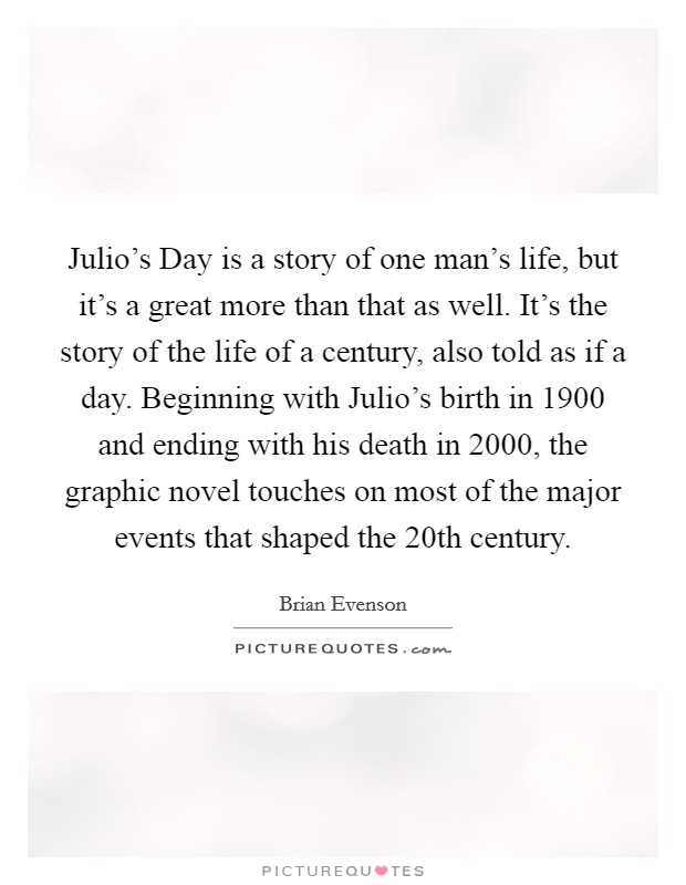 Julio's Day is a story of one man's life, but it's a great more than that as well. It's the story of the life of a century, also told as if a day. Beginning with Julio's birth in 1900 and ending with his death in 2000, the graphic novel touches on most of the major events that shaped the 20th century Picture Quote #1
