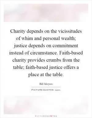 Charity depends on the vicissitudes of whim and personal wealth; justice depends on commitment instead of circumstance. Faith-based charity provides crumbs from the table; faith-based justice offers a place at the table Picture Quote #1