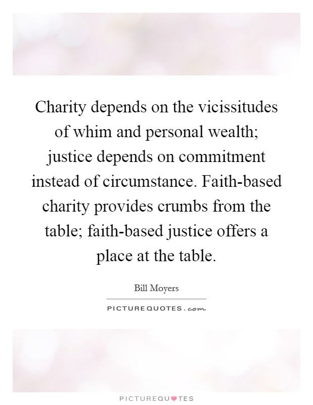 Charity depends on the vicissitudes of whim and personal wealth; justice depends on commitment instead of circumstance. Faith-based charity provides crumbs from the table; faith-based justice offers a place at the table Picture Quote #1