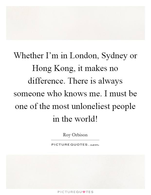 Whether I’m in London, Sydney or Hong Kong, it makes no difference. There is always someone who knows me. I must be one of the most unloneliest people in the world! Picture Quote #1