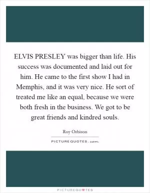 ELVIS PRESLEY was bigger than life. His success was documented and laid out for him. He came to the first show I had in Memphis, and it was very nice. He sort of treated me like an equal, because we were both fresh in the business. We got to be great friends and kindred souls Picture Quote #1