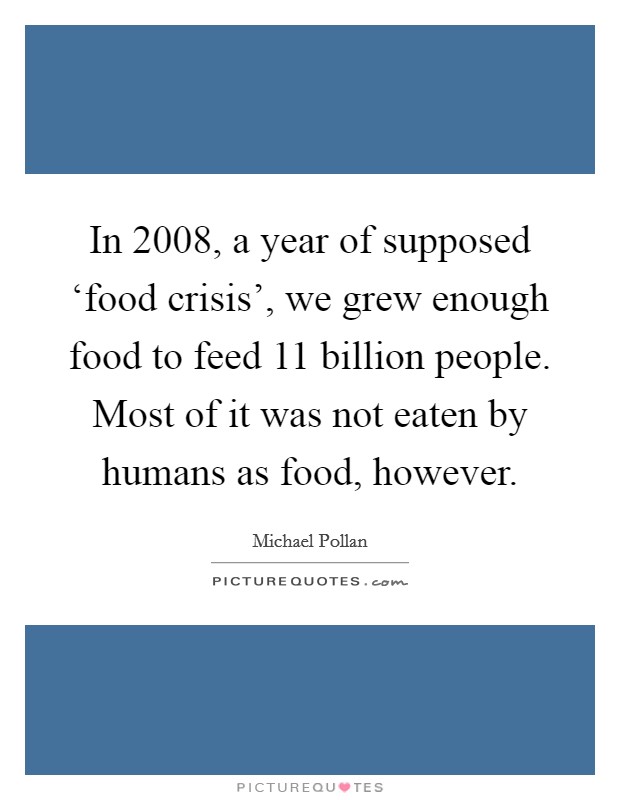 In 2008, a year of supposed ‘food crisis', we grew enough food to feed 11 billion people. Most of it was not eaten by humans as food, however Picture Quote #1