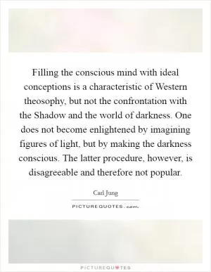 Filling the conscious mind with ideal conceptions is a characteristic of Western theosophy, but not the confrontation with the Shadow and the world of darkness. One does not become enlightened by imagining figures of light, but by making the darkness conscious. The latter procedure, however, is disagreeable and therefore not popular Picture Quote #1