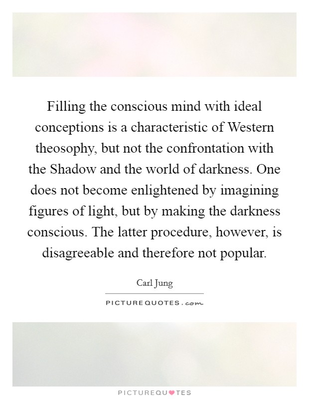 Filling the conscious mind with ideal conceptions is a characteristic of Western theosophy, but not the confrontation with the Shadow and the world of darkness. One does not become enlightened by imagining figures of light, but by making the darkness conscious. The latter procedure, however, is disagreeable and therefore not popular Picture Quote #1