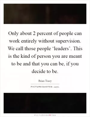 Only about 2 percent of people can work entirely without supervision. We call those people ‘leaders’. This is the kind of person you are meant to be and that you can be, if you decide to be Picture Quote #1