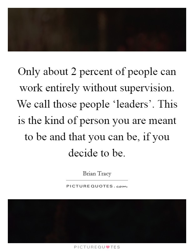 Only about 2 percent of people can work entirely without supervision. We call those people ‘leaders'. This is the kind of person you are meant to be and that you can be, if you decide to be Picture Quote #1