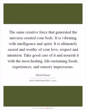 The same creative force that generated the universe created your body. It is vibrating with intelligence and spirit. It is ultimately sacred and worthy of your love, respect and intention. Take good care of it and nourish it with the most healing, life-sustaining foods, experiences, and sensory impressions Picture Quote #1