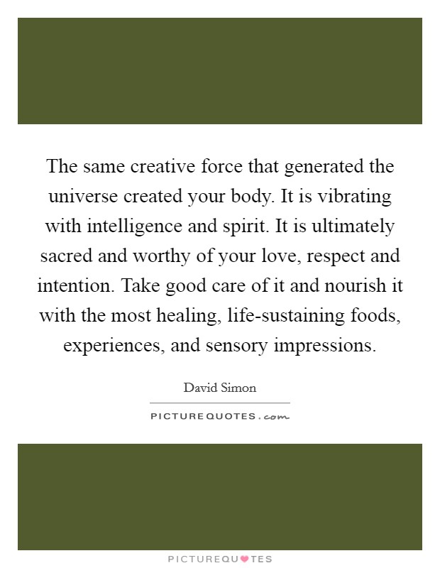 The same creative force that generated the universe created your body. It is vibrating with intelligence and spirit. It is ultimately sacred and worthy of your love, respect and intention. Take good care of it and nourish it with the most healing, life-sustaining foods, experiences, and sensory impressions Picture Quote #1