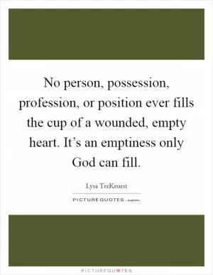 No person, possession, profession, or position ever fills the cup of a wounded, empty heart. It’s an emptiness only God can fill Picture Quote #1
