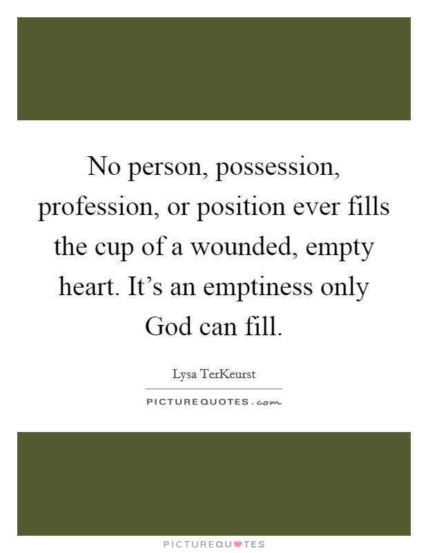 No person, possession, profession, or position ever fills the cup of a wounded, empty heart. It's an emptiness only God can fill Picture Quote #1
