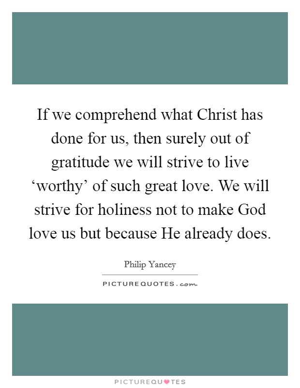 If we comprehend what Christ has done for us, then surely out of gratitude we will strive to live ‘worthy' of such great love. We will strive for holiness not to make God love us but because He already does Picture Quote #1