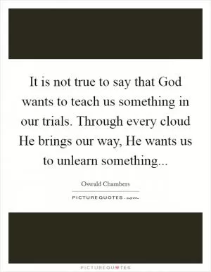 It is not true to say that God wants to teach us something in our trials. Through every cloud He brings our way, He wants us to unlearn something Picture Quote #1