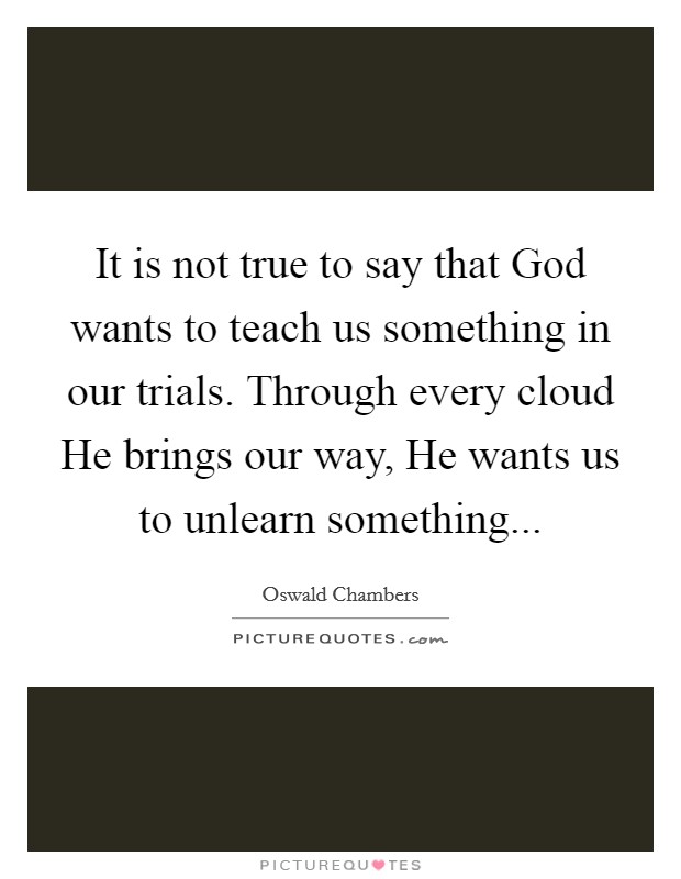 It is not true to say that God wants to teach us something in our trials. Through every cloud He brings our way, He wants us to unlearn something Picture Quote #1