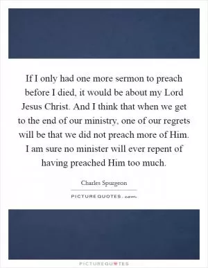 If I only had one more sermon to preach before I died, it would be about my Lord Jesus Christ. And I think that when we get to the end of our ministry, one of our regrets will be that we did not preach more of Him. I am sure no minister will ever repent of having preached Him too much Picture Quote #1
