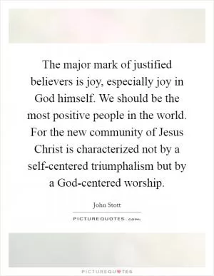 The major mark of justified believers is joy, especially joy in God himself. We should be the most positive people in the world. For the new community of Jesus Christ is characterized not by a self-centered triumphalism but by a God-centered worship Picture Quote #1