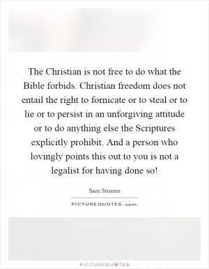 The Christian is not free to do what the Bible forbids. Christian freedom does not entail the right to fornicate or to steal or to lie or to persist in an unforgiving attitude or to do anything else the Scriptures explicitly prohibit. And a person who lovingly points this out to you is not a legalist for having done so! Picture Quote #1