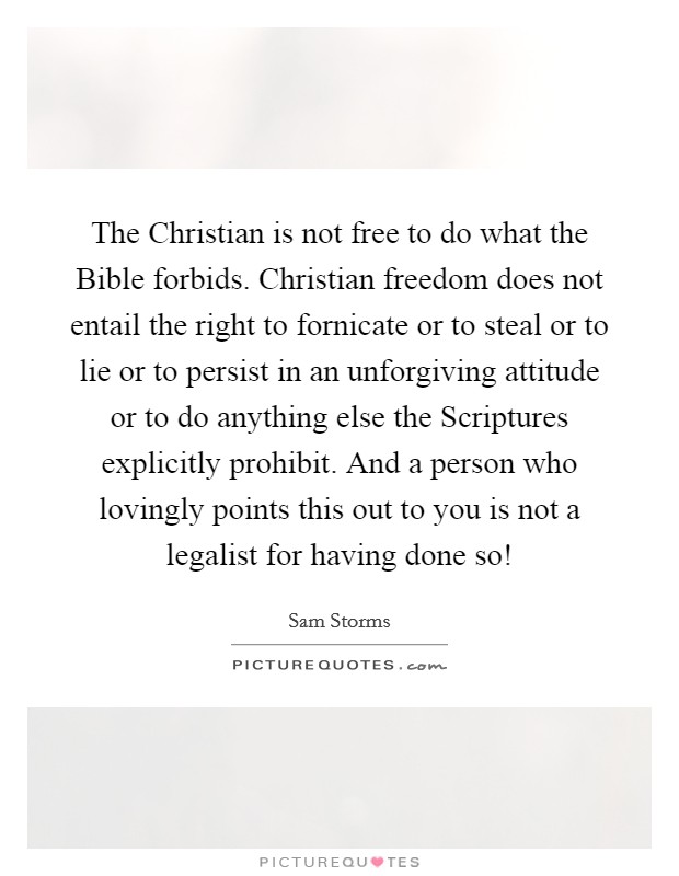 The Christian is not free to do what the Bible forbids. Christian freedom does not entail the right to fornicate or to steal or to lie or to persist in an unforgiving attitude or to do anything else the Scriptures explicitly prohibit. And a person who lovingly points this out to you is not a legalist for having done so! Picture Quote #1