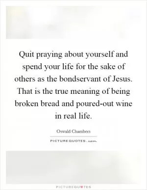 Quit praying about yourself and spend your life for the sake of others as the bondservant of Jesus. That is the true meaning of being broken bread and poured-out wine in real life Picture Quote #1