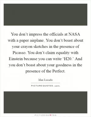 You don’t impress the officials at NASA with a paper airplane. You don’t boast about your crayon sketches in the presence of Picasso. You don’t claim equality with Einstein because you can write ‘H20.’ And you don’t boast about your goodness in the presence of the Perfect Picture Quote #1