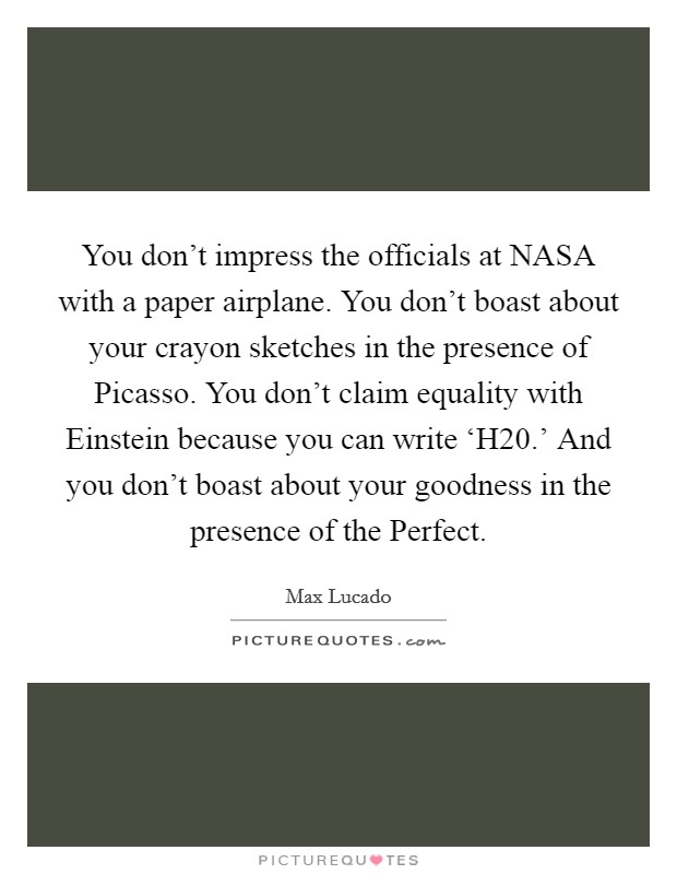 You don't impress the officials at NASA with a paper airplane. You don't boast about your crayon sketches in the presence of Picasso. You don't claim equality with Einstein because you can write ‘H20.' And you don't boast about your goodness in the presence of the Perfect Picture Quote #1