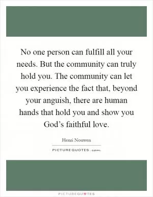No one person can fulfill all your needs. But the community can truly hold you. The community can let you experience the fact that, beyond your anguish, there are human hands that hold you and show you God’s faithful love Picture Quote #1