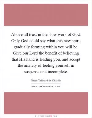 Above all trust in the slow work of God. Only God could say what this new spirit gradually forming within you will be. Give our Lord the benefit of believing that His hand is leading you, and accept the anxiety of feeling yourself in suspense and incomplete Picture Quote #1