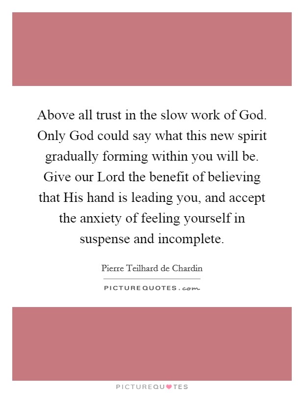 Above all trust in the slow work of God. Only God could say what this new spirit gradually forming within you will be. Give our Lord the benefit of believing that His hand is leading you, and accept the anxiety of feeling yourself in suspense and incomplete Picture Quote #1