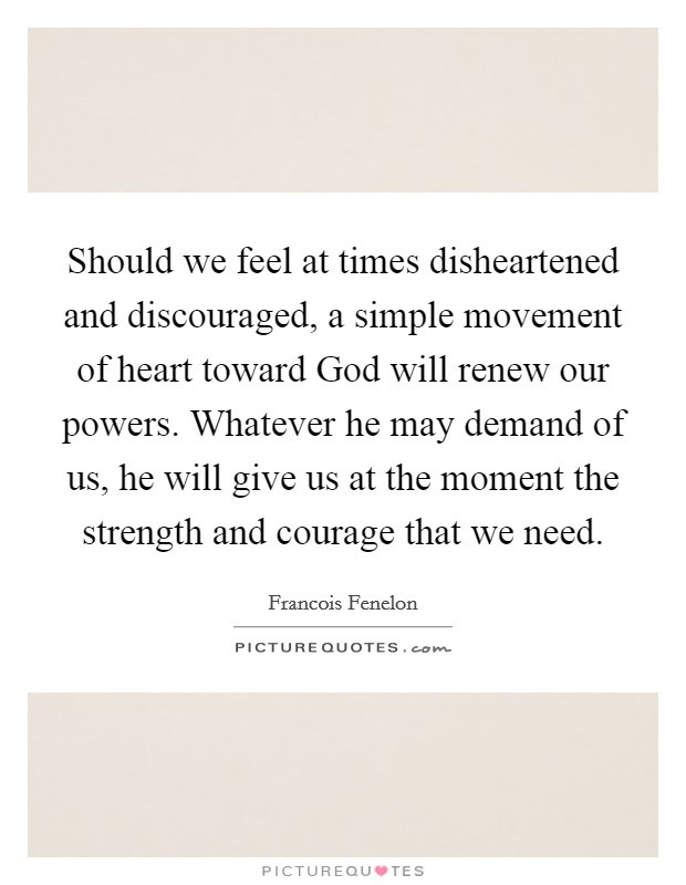 Should we feel at times disheartened and discouraged, a simple movement of heart toward God will renew our powers. Whatever he may demand of us, he will give us at the moment the strength and courage that we need Picture Quote #1