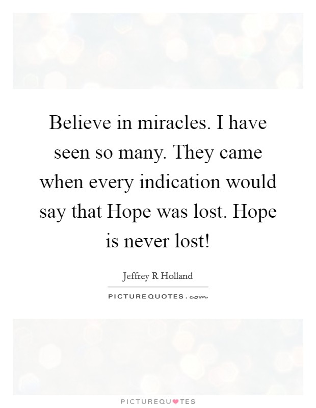 Believe in miracles. I have seen so many. They came when every indication would say that Hope was lost. Hope is never lost! Picture Quote #1