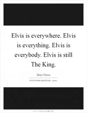 Elvis is everywhere. Elvis is everything. Elvis is everybody. Elvis is still The King Picture Quote #1