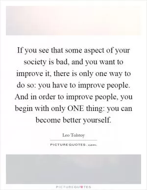 If you see that some aspect of your society is bad, and you want to improve it, there is only one way to do so: you have to improve people. And in order to improve people, you begin with only ONE thing: you can become better yourself Picture Quote #1
