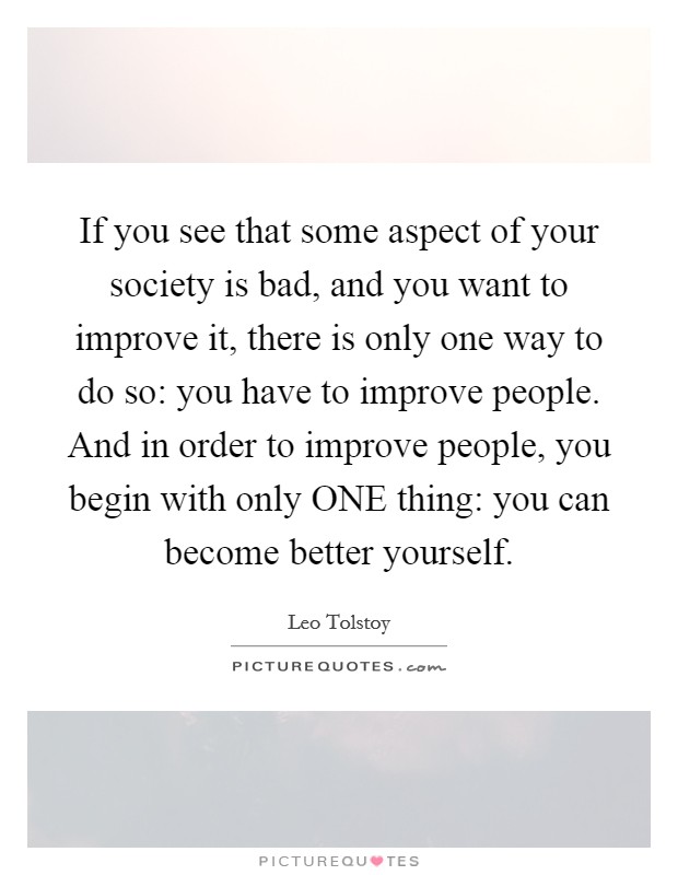 If you see that some aspect of your society is bad, and you want to improve it, there is only one way to do so: you have to improve people. And in order to improve people, you begin with only ONE thing: you can become better yourself Picture Quote #1