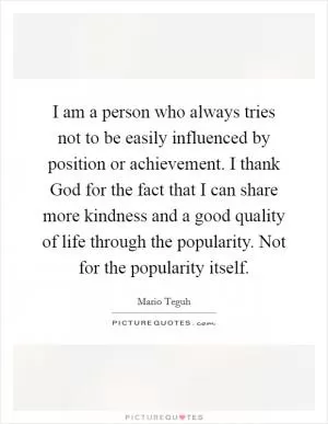I am a person who always tries not to be easily influenced by position or achievement. I thank God for the fact that I can share more kindness and a good quality of life through the popularity. Not for the popularity itself Picture Quote #1