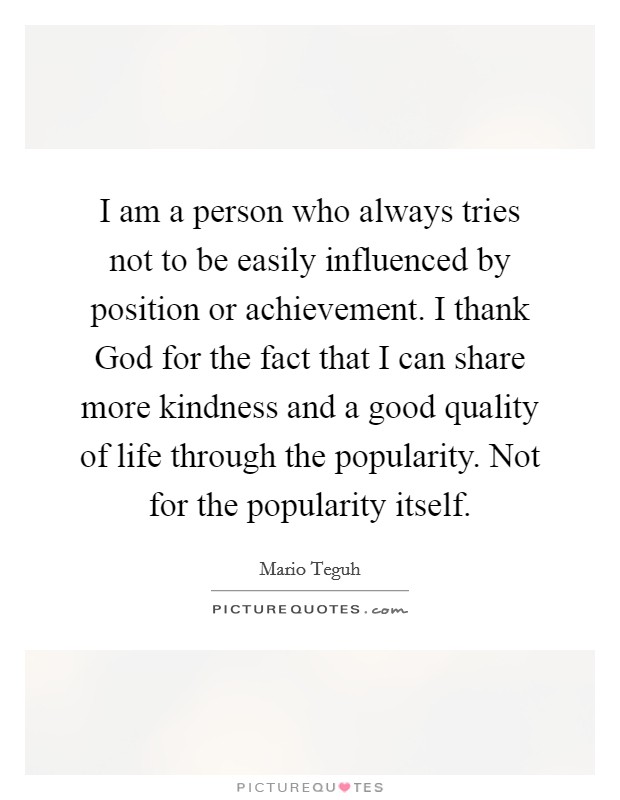 I am a person who always tries not to be easily influenced by position or achievement. I thank God for the fact that I can share more kindness and a good quality of life through the popularity. Not for the popularity itself Picture Quote #1