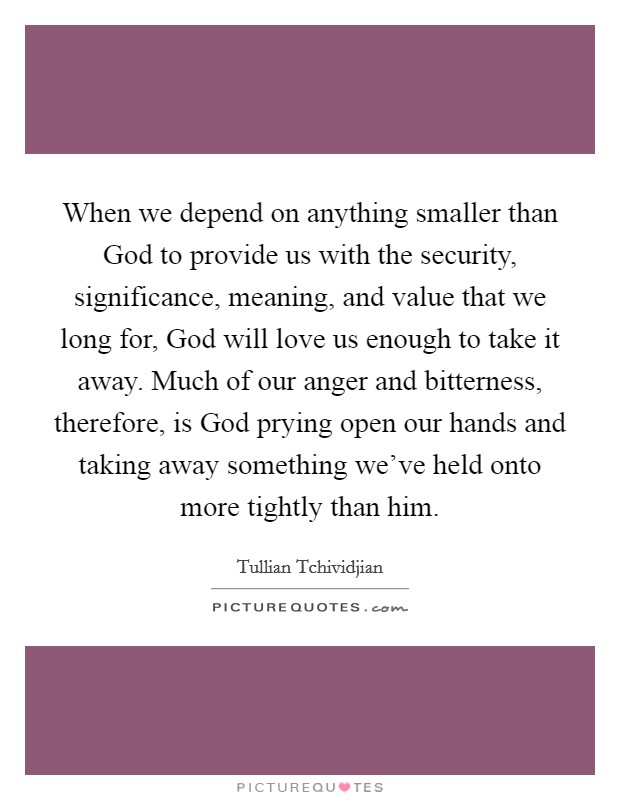 When we depend on anything smaller than God to provide us with the security, significance, meaning, and value that we long for, God will love us enough to take it away. Much of our anger and bitterness, therefore, is God prying open our hands and taking away something we've held onto more tightly than him Picture Quote #1