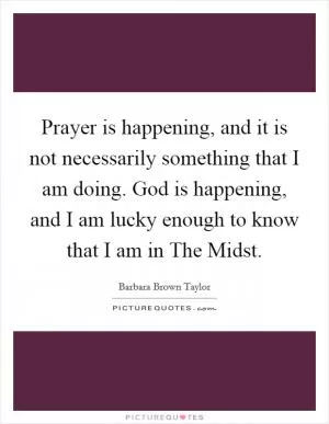 Prayer is happening, and it is not necessarily something that I am doing. God is happening, and I am lucky enough to know that I am in The Midst Picture Quote #1