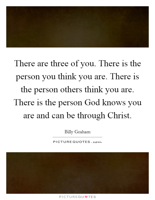 There are three of you. There is the person you think you are. There is the person others think you are. There is the person God knows you are and can be through Christ Picture Quote #1